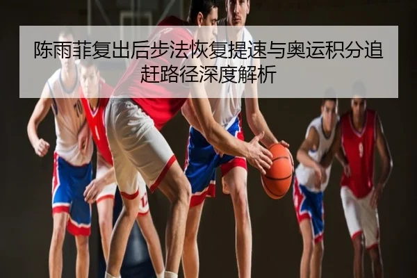 陈雨菲复出后步法恢复提速与奥运积分追赶路径深度解析