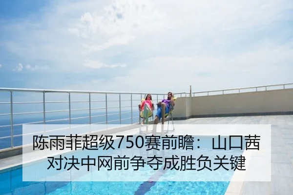 陈雨菲超级750赛前瞻：山口茜对决中网前争夺成胜负关键