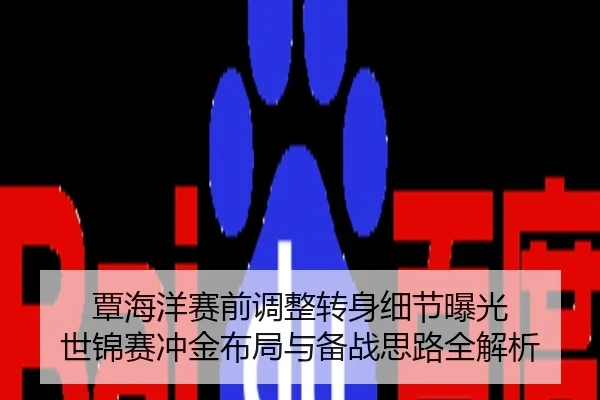 覃海洋赛前调整转身细节曝光 世锦赛冲金布局与备战思路全解析
